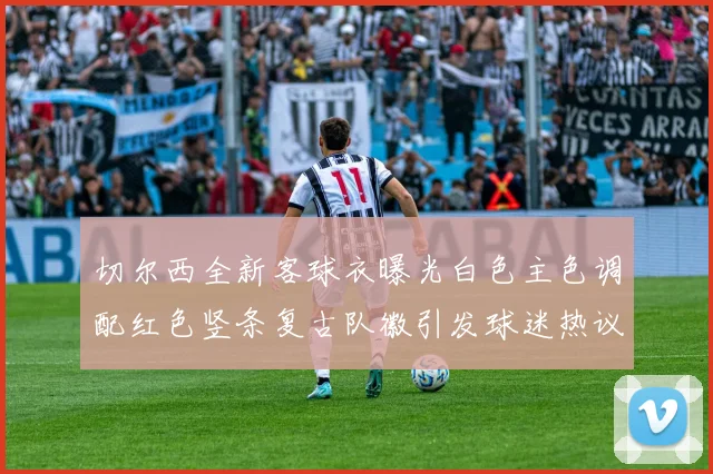 切尔西全新客球衣曝光白色主色调配红色竖条复古队徽引发球迷热议