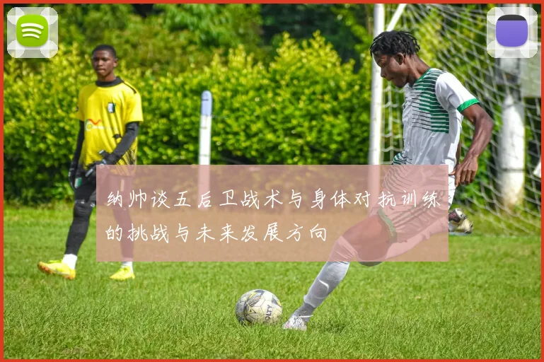 纳帅谈五后卫战术与身体对抗训练的挑战与未来发展方向