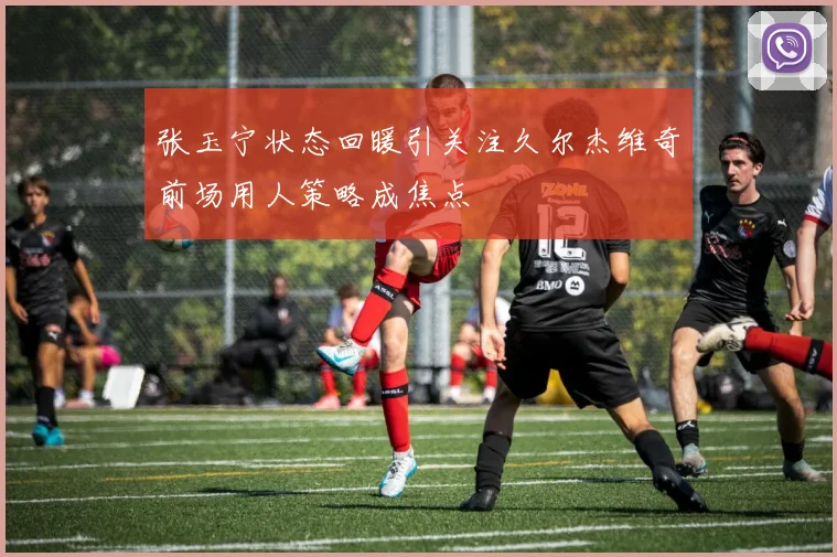 张玉宁状态回暖引关注久尔杰维奇前场用人策略成焦点