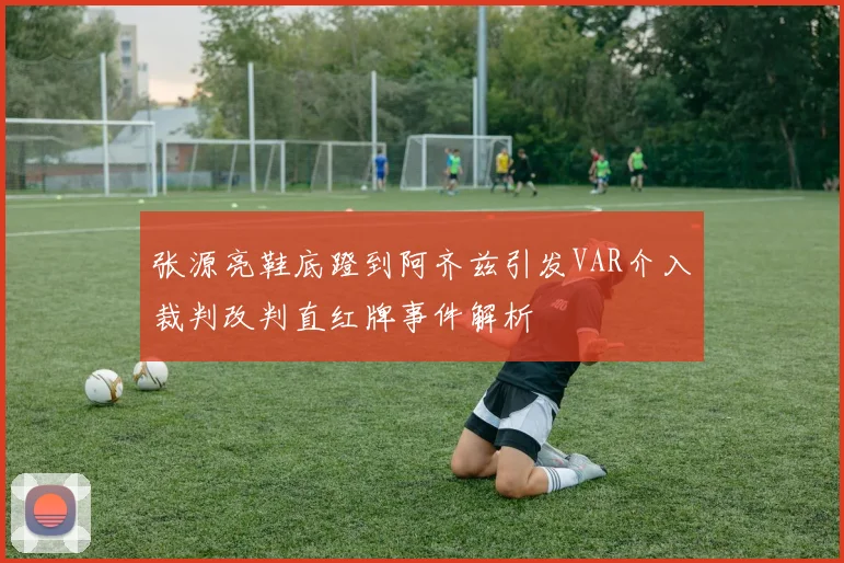 张源亮鞋底蹬到阿齐兹引发VAR介入裁判改判直红牌事件解析