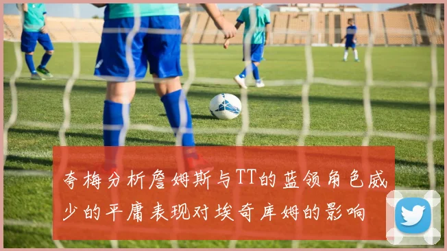 夸梅分析詹姆斯与TT的蓝领角色威少的平庸表现对埃奇库姆的影响