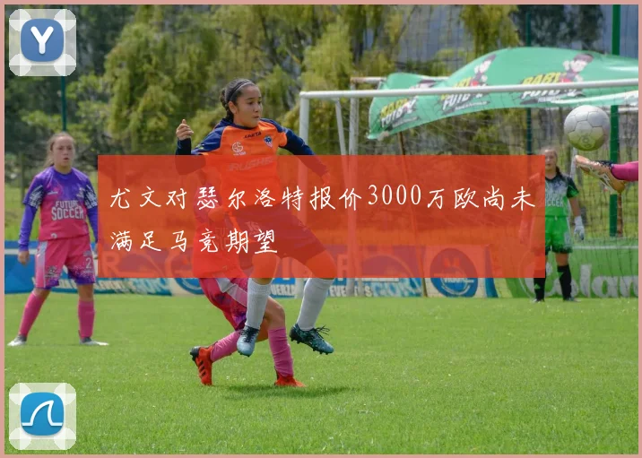 尤文对瑟尔洛特报价3000万欧尚未满足马竞期望