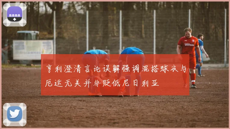 亨利澄清言论误解强调混搭球衣与厄运无关并非贬低尼日利亚