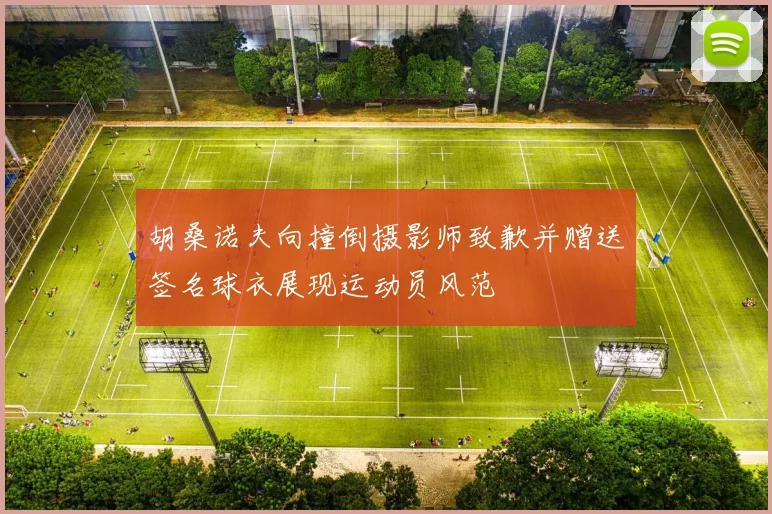 胡桑诺夫向撞倒摄影师致歉并赠送签名球衣展现运动员风范