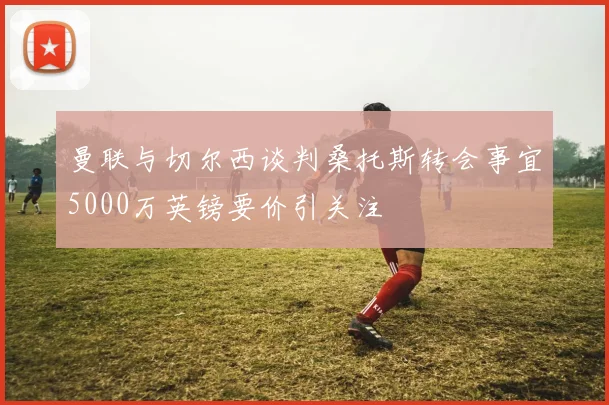 曼联与切尔西谈判桑托斯转会事宜5000万英镑要价引关注