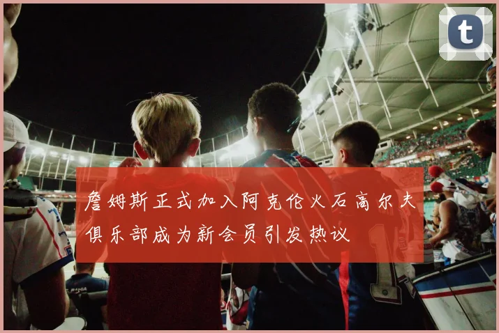 詹姆斯正式加入阿克伦火石高尔夫俱乐部成为新会员引发热议