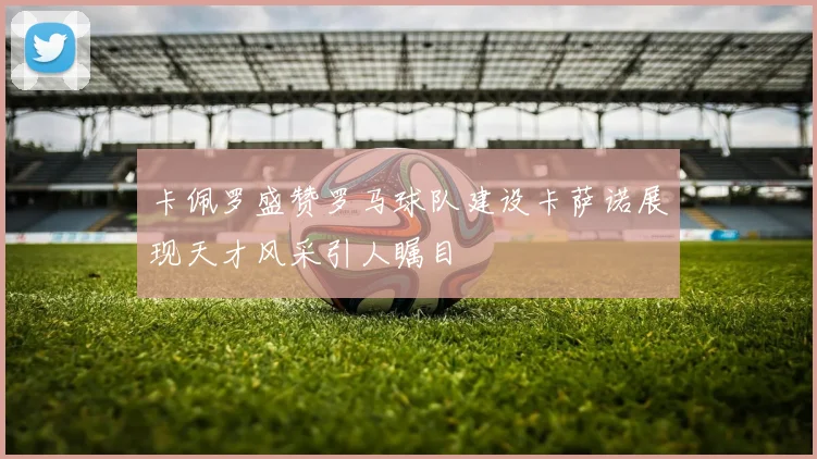 卡佩罗盛赞罗马球队建设卡萨诺展现天才风采引人瞩目
