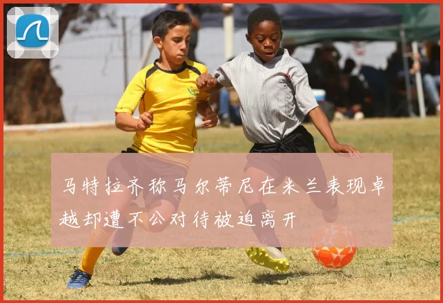 马特拉齐称马尔蒂尼在米兰表现卓越却遭不公对待被迫离开