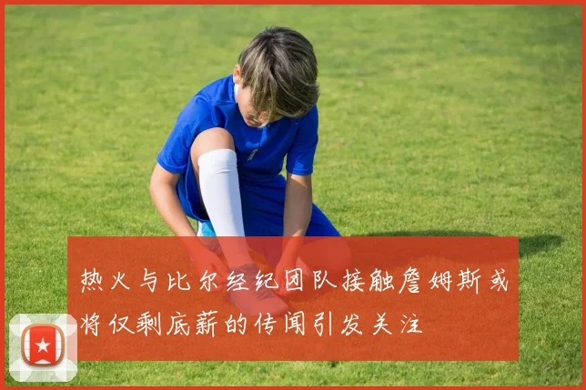 热火与比尔经纪团队接触詹姆斯或将仅剩底薪的传闻引发关注