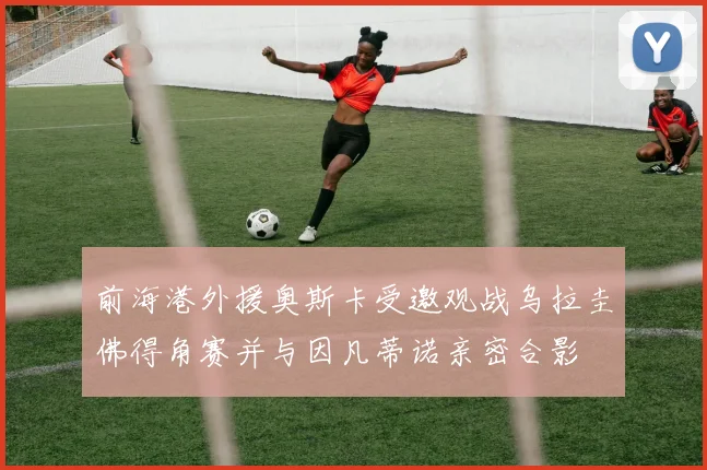前海港外援奥斯卡受邀观战乌拉圭佛得角赛并与因凡蒂诺亲密合影