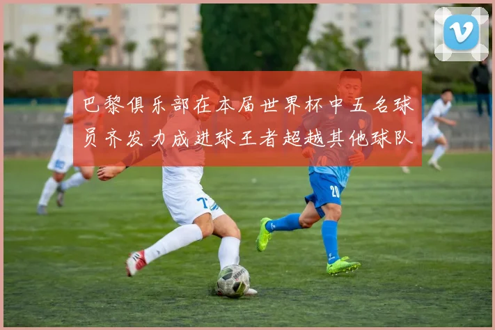 巴黎俱乐部在本届世界杯中五名球员齐发力成进球王者超越其他球队